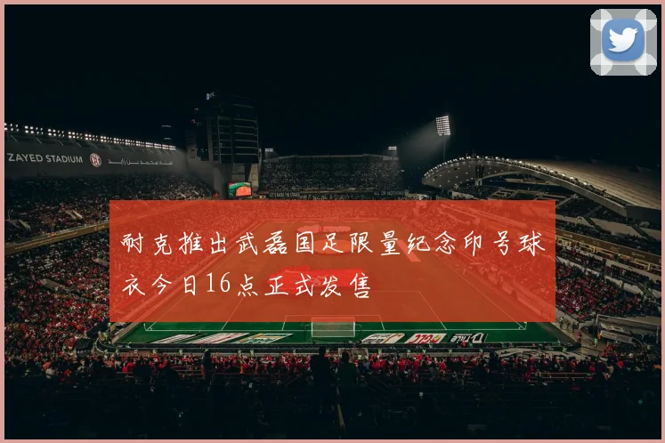 耐克推出武磊国足限量纪念印号球衣今日16点正式发售