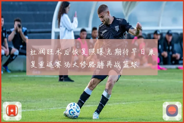 杜润旺术后恢复照曝光期待早日康复重返赛场大修胳膊再战篮球