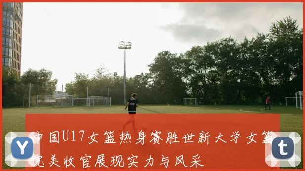中国U17女篮热身赛胜世新大学女篮完美收官展现实力与风采