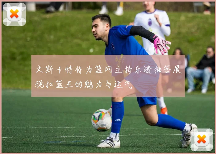 文斯卡特将为篮网主持乐透抽签展现扣篮王的魅力与运气