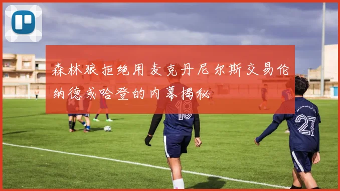 森林狼拒绝用麦克丹尼尔斯交易伦纳德或哈登的内幕揭秘