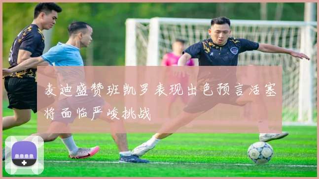 麦迪盛赞班凯罗表现出色预言活塞将面临严峻挑战
