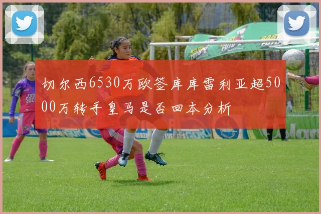 切尔西6530万欧签库库雷利亚超5000万转手皇马是否回本分析