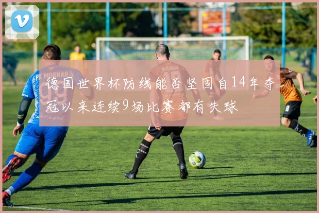 德国世界杯防线能否坚固自14年夺冠以来连续9场比赛都有失球