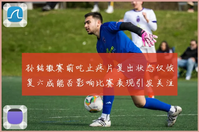孙铭徽赛前吃止疼片复出状态仅恢复六成能否影响比赛表现引发关注
