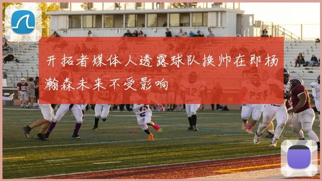 开拓者媒体人透露球队换帅在即杨瀚森未来不受影响