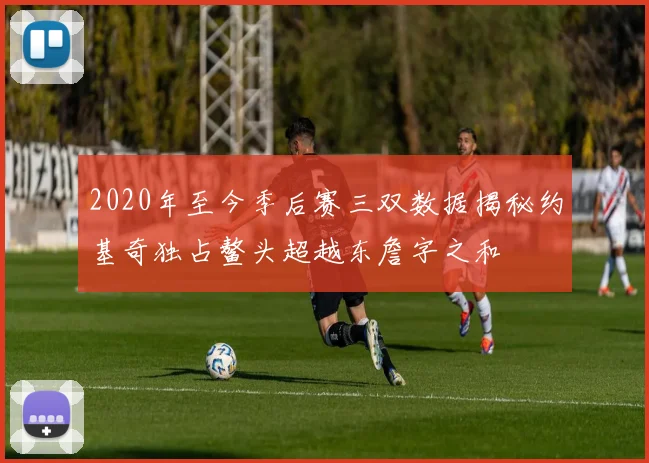 2020年至今季后赛三双数据揭秘约基奇独占鳌头超越东詹字之和