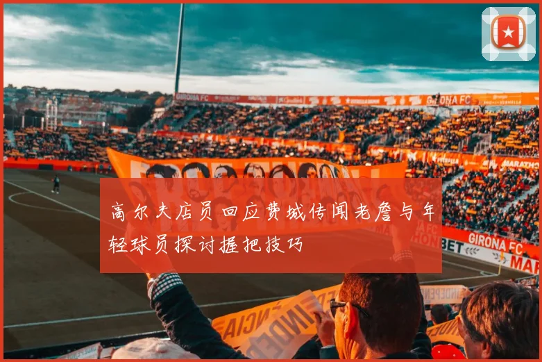 高尔夫店员回应费城传闻老詹与年轻球员探讨握把技巧