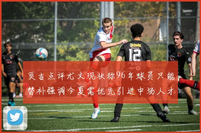 莫吉点评尤文现状称96年球员只能替补强调今夏需优先引进中场人才