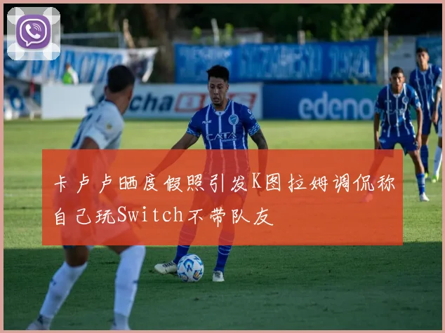 卡卢卢晒度假照引发K图拉姆调侃称自己玩Switch不带队友