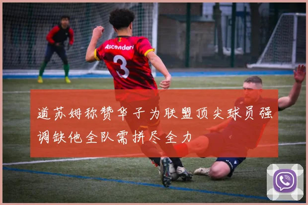 道苏姆称赞华子为联盟顶尖球员强调缺他全队需拼尽全力