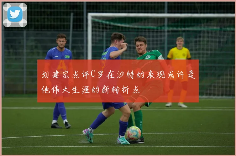 刘建宏点评C罗在沙特的表现或许是他伟大生涯的新转折点