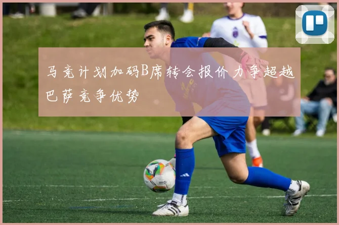 马竞计划加码B席转会报价力争超越巴萨竞争优势