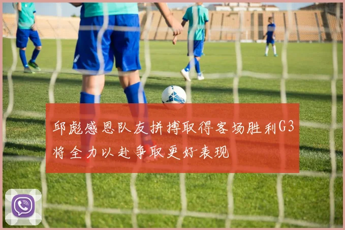 邱彪感恩队友拼搏取得客场胜利G3将全力以赴争取更好表现