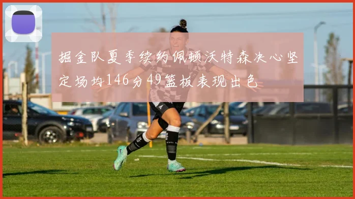 掘金队夏季续约佩顿沃特森决心坚定场均146分49篮板表现出色