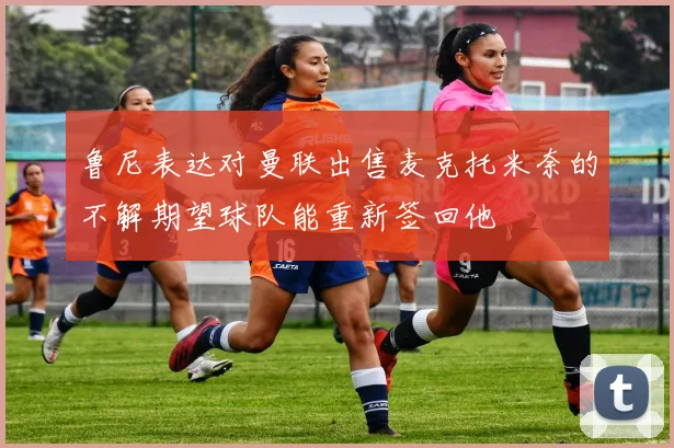 鲁尼表达对曼联出售麦克托米奈的不解期望球队能重新签回他