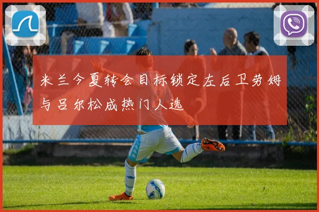 米兰今夏转会目标锁定左后卫劳姆与吕尔松成热门人选