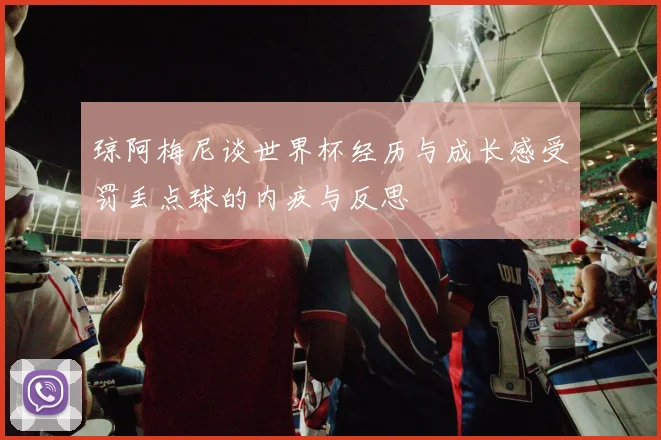琼阿梅尼谈世界杯经历与成长感受罚丢点球的内疚与反思