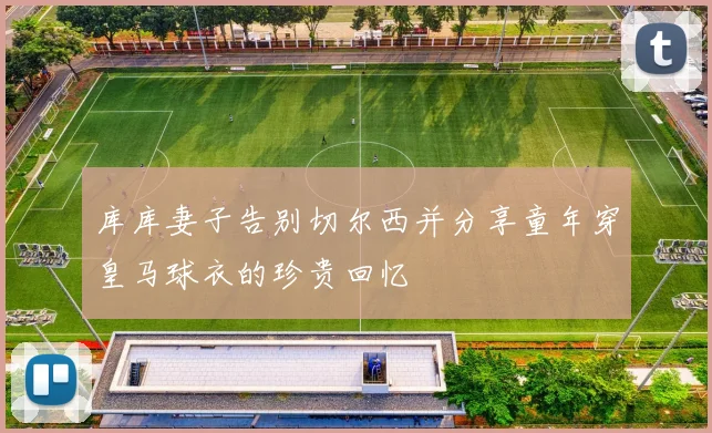 库库妻子告别切尔西并分享童年穿皇马球衣的珍贵回忆
