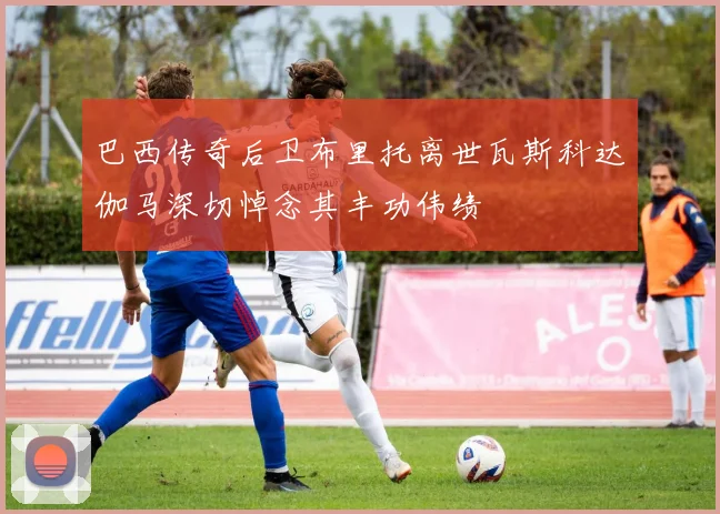 巴西传奇后卫布里托离世瓦斯科达伽马深切悼念其丰功伟绩