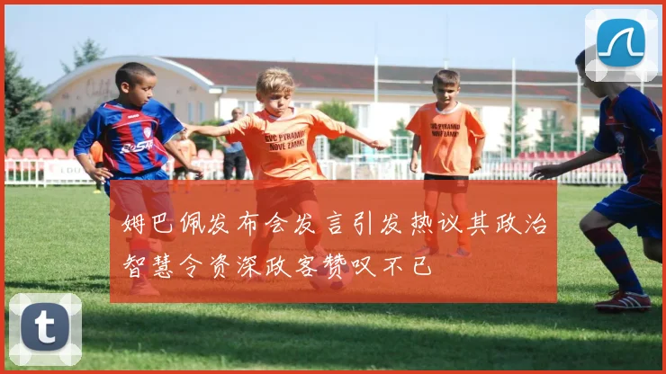 姆巴佩发布会发言引发热议其政治智慧令资深政客赞叹不已
