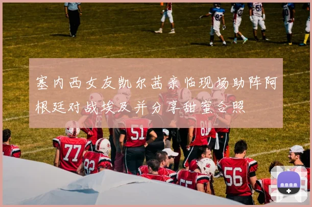塞内西女友凯尔茜亲临现场助阵阿根廷对战埃及并分享甜蜜合照