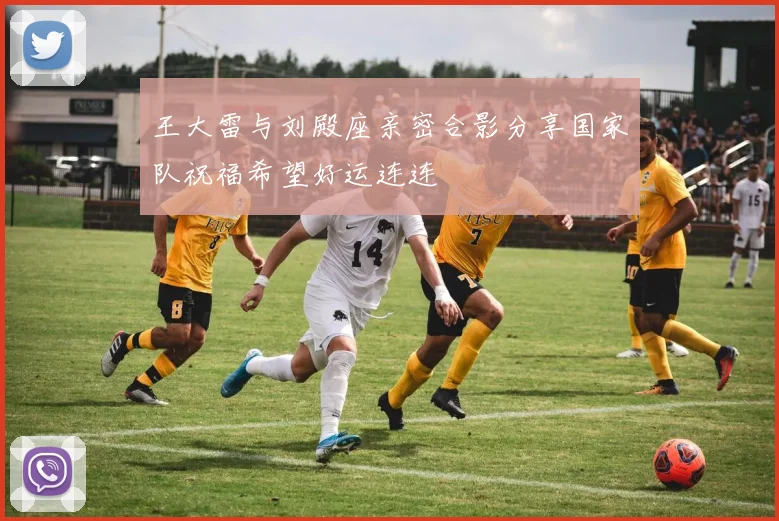 王大雷与刘殿座亲密合影分享国家队祝福希望好运连连