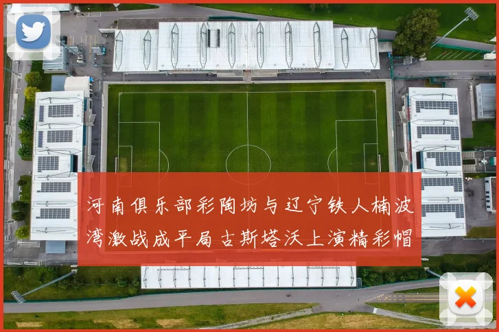 河南俱乐部彩陶坊与辽宁铁人楠波湾激战成平局古斯塔沃上演精彩帽子戏法