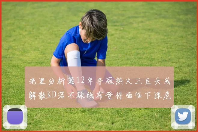 老里分析若12年夺冠热火三巨头或解散KD若不踩线布登将面临下课危机