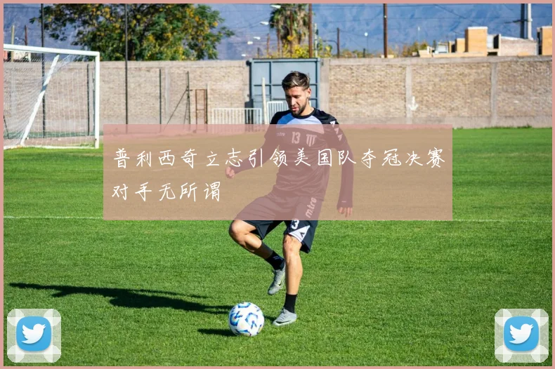 普利西奇立志引领美国队夺冠决赛对手无所谓