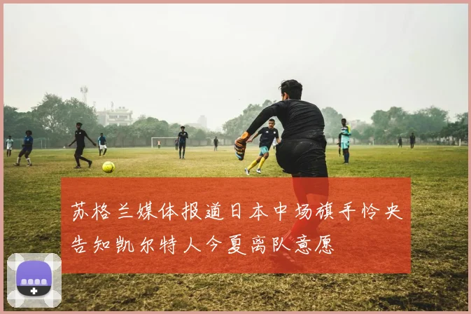 苏格兰媒体报道日本中场旗手怜央告知凯尔特人今夏离队意愿